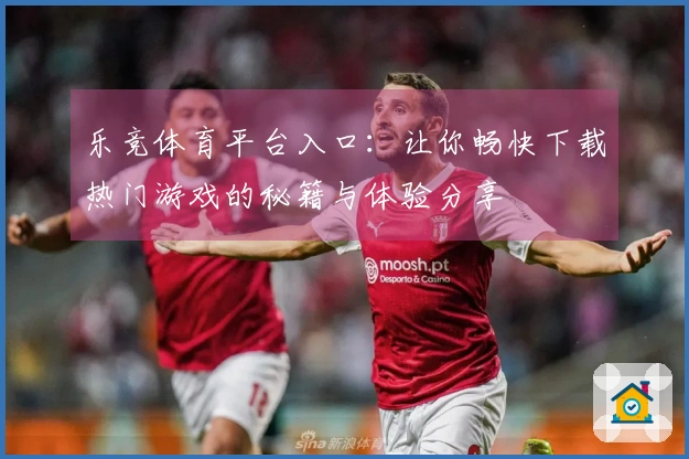 乐竞体育平台入口：让你畅快下载热门游戏的秘籍与体验分享